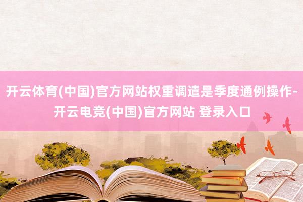 开云体育(中国)官方网站权重调遣是季度通例操作-开云电竞(中国)官方网站 登录入口