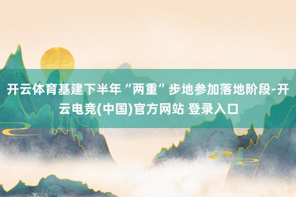 开云体育基建下半年“两重”步地参加落地阶段-开云电竞(中国)官方网站 登录入口