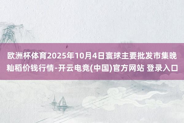 欧洲杯体育2025年10月4日寰球主要批发市集晚籼稻价钱行情-开云电竞(中国)官方网站 登录入口