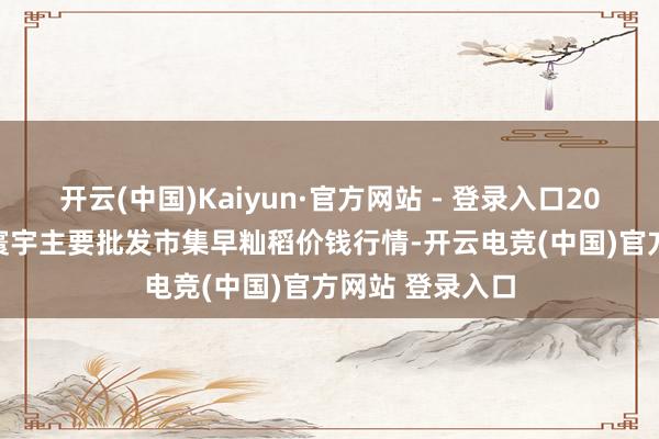 开云(中国)Kaiyun·官方网站 - 登录入口2025年10月4日寰宇主要批发市集早籼稻价钱行情-开云电竞(中国)官方网站 登录入口