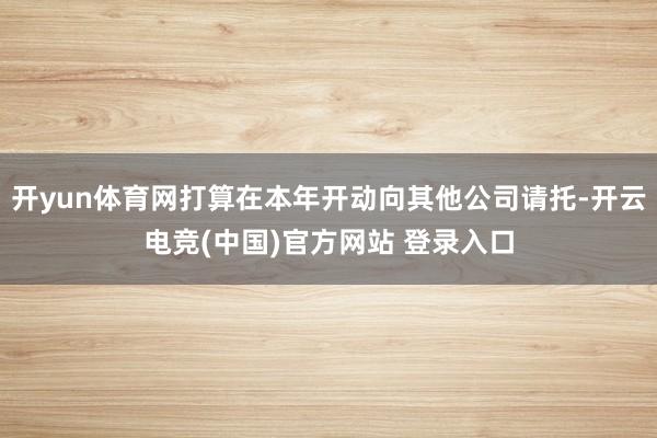 开yun体育网打算在本年开动向其他公司请托-开云电竞(中国)官方网站 登录入口
