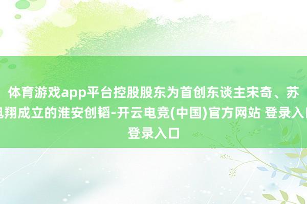 体育游戏app平台控股股东为首创东谈主宋奇、苏旭翔成立的淮安创韬-开云电竞(中国)官方网站 登录入口