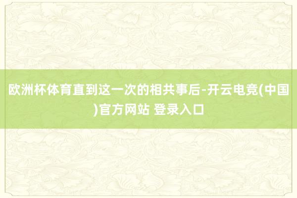欧洲杯体育直到这一次的相共事后-开云电竞(中国)官方网站 登录入口