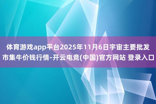 体育游戏app平台2025年11月6日宇宙主要批发市集牛价钱行情-开云电竞(中国)官方网站 登录入口