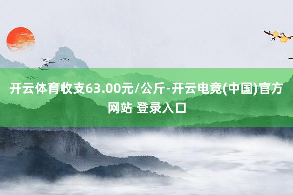 开云体育收支63.00元/公斤-开云电竞(中国)官方网站 登录入口