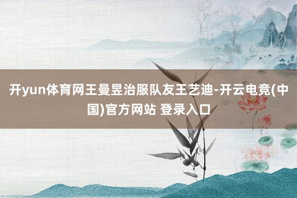 开yun体育网王曼昱治服队友王艺迪-开云电竞(中国)官方网站 登录入口