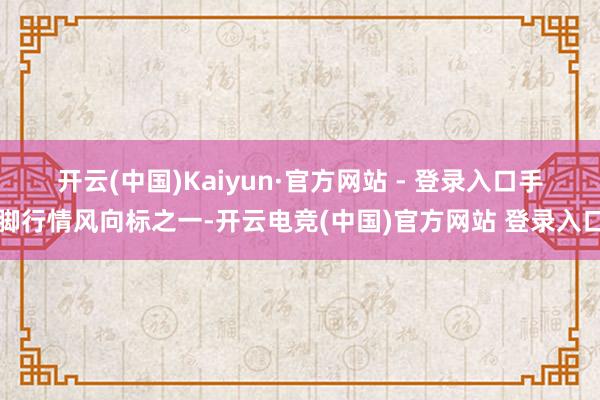 开云(中国)Kaiyun·官方网站 - 登录入口　　手脚行情风向标之一-开云电竞(中国)官方网站 登录入口
