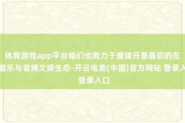 体育游戏app平台咱们也戮力于握续开垦最初的在线音乐与音频文娱生态-开云电竞(中国)官方网站 登录入口