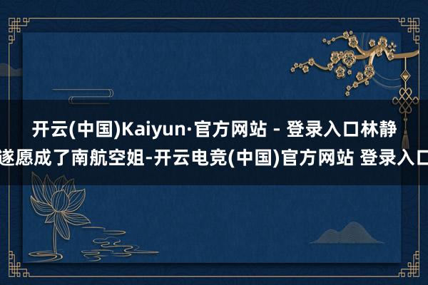 开云(中国)Kaiyun·官方网站 - 登录入口林静遂愿成了南航空姐-开云电竞(中国)官方网站 登录入口