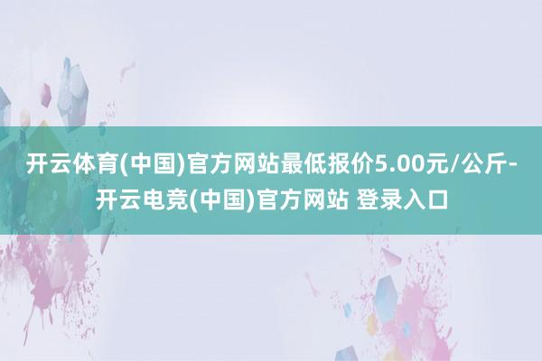 开云体育(中国)官方网站最低报价5.00元/公斤-开云电竞(中国)官方网站 登录入口