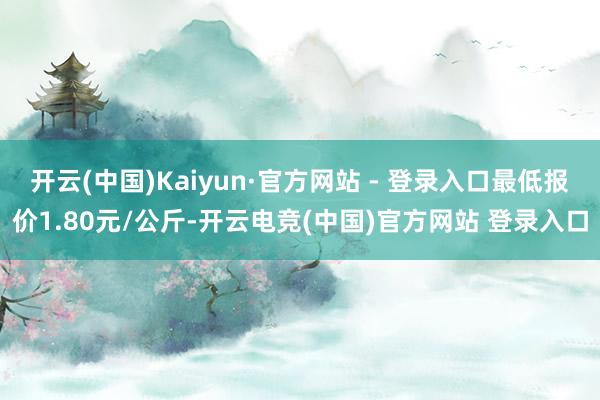 开云(中国)Kaiyun·官方网站 - 登录入口最低报价1.80元/公斤-开云电竞(中国)官方网站 登录入口