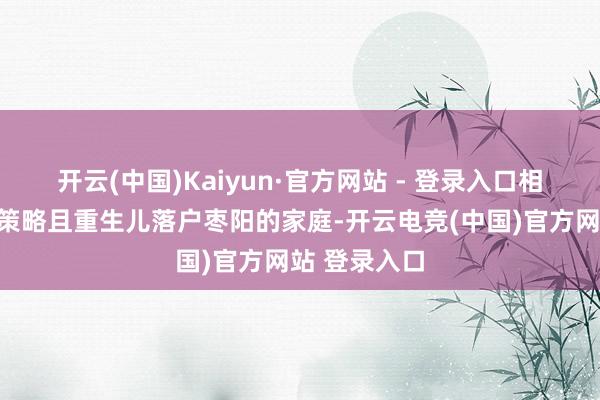 开云(中国)Kaiyun·官方网站 - 登录入口相宜国度生养策略且重生儿落户枣阳的家庭-开云电竞(中国)官方网站 登录入口