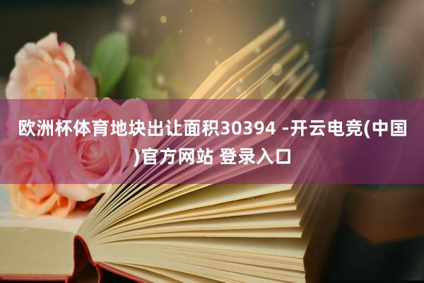 欧洲杯体育地块出让面积30394 -开云电竞(中国)官方网站 登录入口