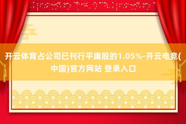 开云体育占公司已刊行平庸股的1.05%-开云电竞(中国)官方网站 登录入口