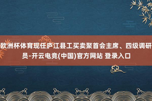 欧洲杯体育现任庐江县工买卖聚首会主席、四级调研员-开云电竞(中国)官方网站 登录入口