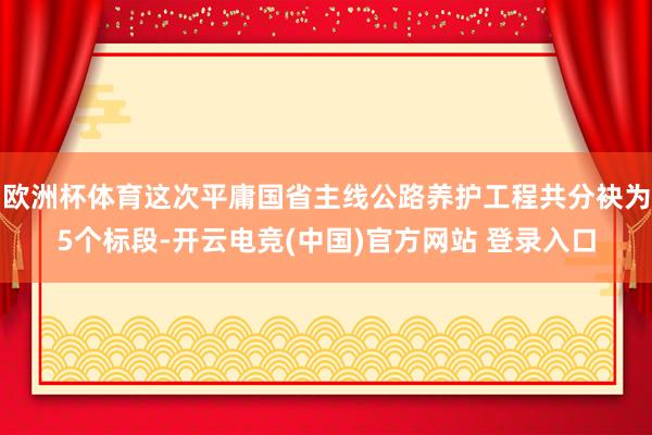 欧洲杯体育这次平庸国省主线公路养护工程共分袂为5个标段-开云电竞(中国)官方网站 登录入口
