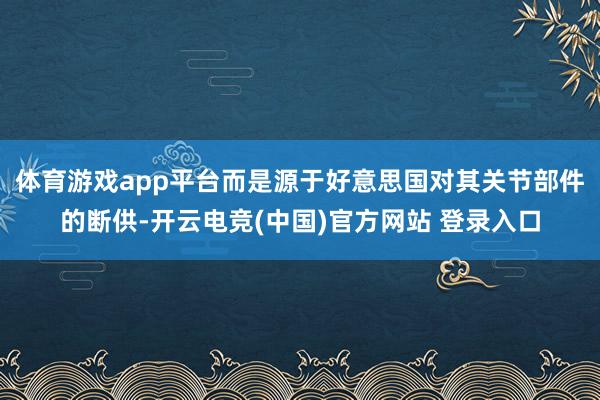 体育游戏app平台而是源于好意思国对其关节部件的断供-开云电竞(中国)官方网站 登录入口