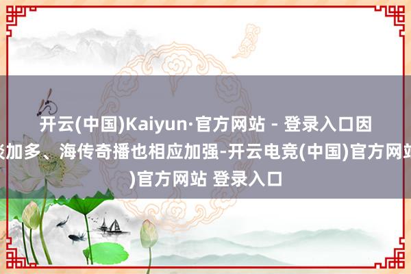 开云(中国)Kaiyun·官方网站 - 登录入口因此干系报谈加多、海传奇播也相应加强-开云电竞(中国)官方网站 登录入口