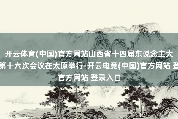 开云体育(中国)官方网站山西省十四届东说念主大常委会第十六次会议在太原举行-开云电竞(中国)官方网站 登录入口