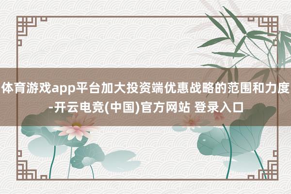 体育游戏app平台加大投资端优惠战略的范围和力度-开云电竞(中国)官方网站 登录入口
