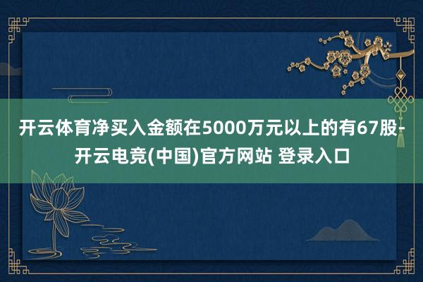 开云体育净买入金额在5000万元以上的有67股-开云电竞(中国)官方网站 登录入口