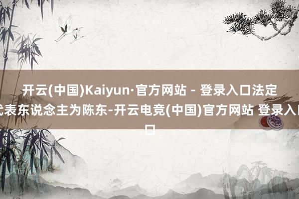 开云(中国)Kaiyun·官方网站 - 登录入口法定代表东说念主为陈东-开云电竞(中国)官方网站 登录入口
