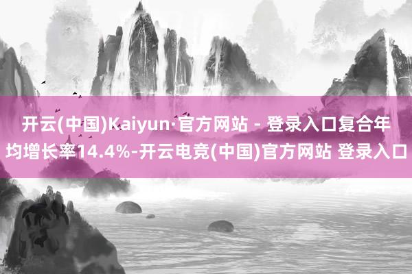 开云(中国)Kaiyun·官方网站 - 登录入口复合年均增长率14.4%-开云电竞(中国)官方网站 登录入口