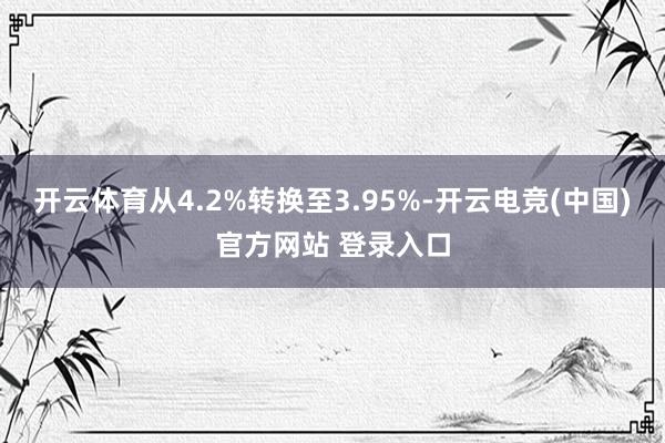 开云体育从4.2%转换至3.95%-开云电竞(中国)官方网站 登录入口