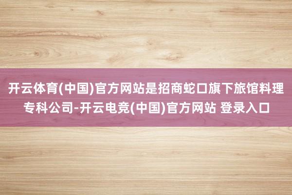 开云体育(中国)官方网站是招商蛇口旗下旅馆料理专科公司-开云电竞(中国)官方网站 登录入口