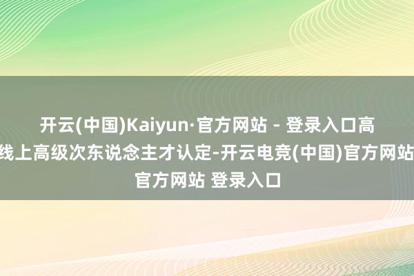 开云(中国)Kaiyun·官方网站 - 登录入口高质料开展线上高级次东说念主才认定-开云电竞(中国)官方网站 登录入口