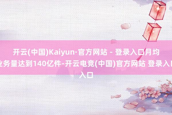 开云(中国)Kaiyun·官方网站 - 登录入口月均业务量达到140亿件-开云电竞(中国)官方网站 登录入口