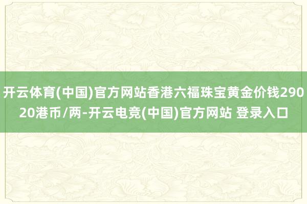 开云体育(中国)官方网站香港六福珠宝黄金价钱29020港币/两-开云电竞(中国)官方网站 登录入口