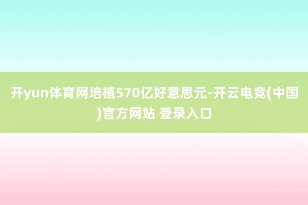 开yun体育网培植570亿好意思元-开云电竞(中国)官方网站 登录入口