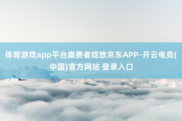 体育游戏app平台糜费者绽放京东APP-开云电竞(中国)官方网站 登录入口