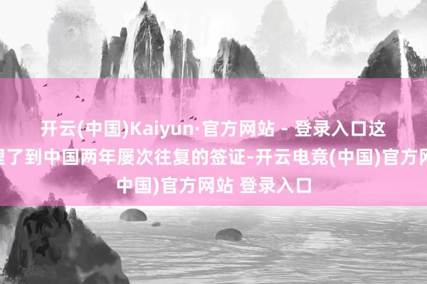 开云(中国)Kaiyun·官方网站 - 登录入口这一次他们办理了到中国两年屡次往复的签证-开云电竞(中国)官方网站 登录入口
