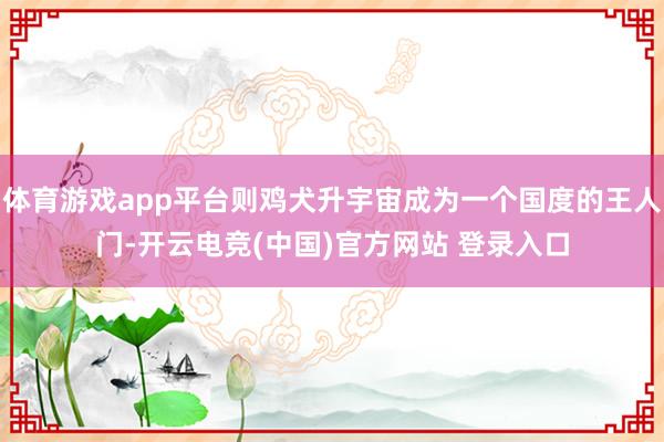 体育游戏app平台则鸡犬升宇宙成为一个国度的王人门-开云电竞(中国)官方网站 登录入口