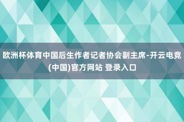 欧洲杯体育中国后生作者记者协会副主席-开云电竞(中国)官方网站 登录入口