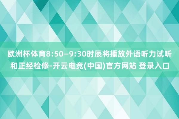 欧洲杯体育8:50—9:30时辰将播放外语听力试听和正经检修-开云电竞(中国)官方网站 登录入口