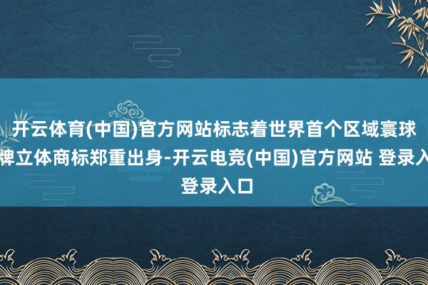 开云体育(中国)官方网站标志着世界首个区域寰球品牌立体商标郑重出身-开云电竞(中国)官方网站 登录入口