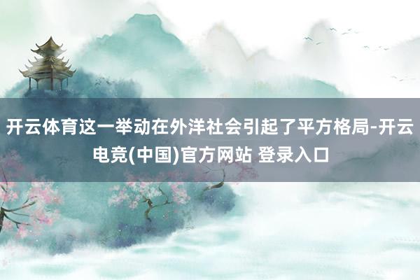 开云体育这一举动在外洋社会引起了平方格局-开云电竞(中国)官方网站 登录入口