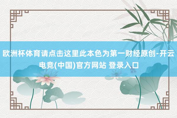 欧洲杯体育请点击这里此本色为第一财经原创-开云电竞(中国)官方网站 登录入口
