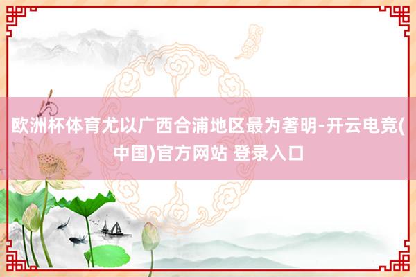 欧洲杯体育尤以广西合浦地区最为著明-开云电竞(中国)官方网站 登录入口