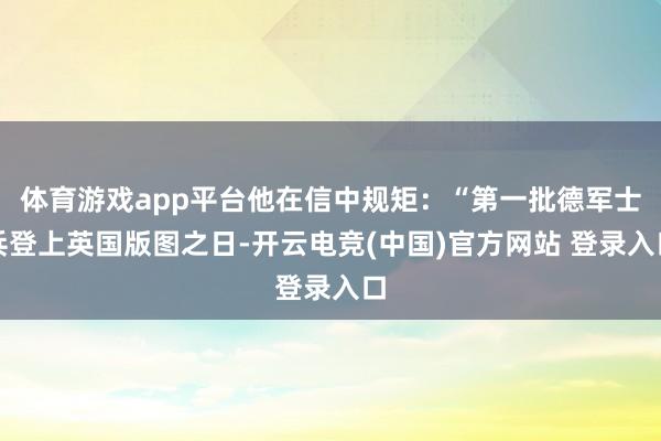 体育游戏app平台他在信中规矩：“第一批德军士兵登上英国版图之日-开云电竞(中国)官方网站 登录入口