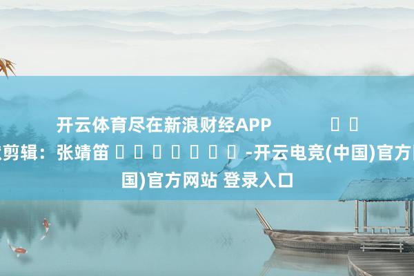 开云体育尽在新浪财经APP            						包袱剪辑：张靖笛 							-开云电竞(中国)官方网站 登录入口