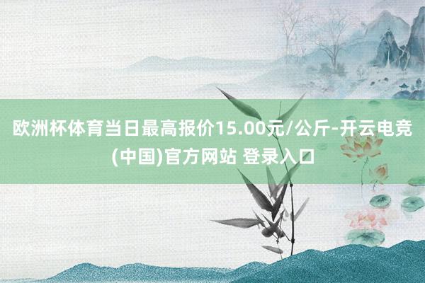 欧洲杯体育当日最高报价15.00元/公斤-开云电竞(中国)官方网站 登录入口
