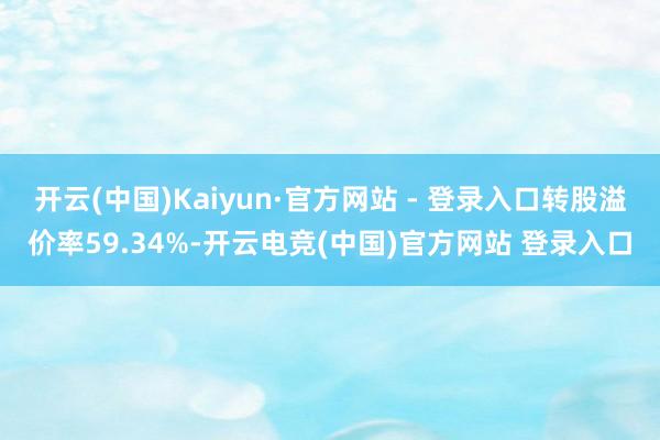 开云(中国)Kaiyun·官方网站 - 登录入口转股溢价率59.34%-开云电竞(中国)官方网站 登录入口