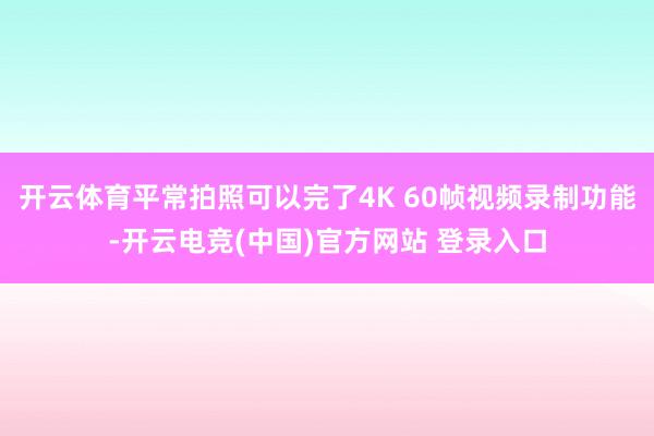 开云体育平常拍照可以完了4K 60帧视频录制功能-开云电竞(中国)官方网站 登录入口
