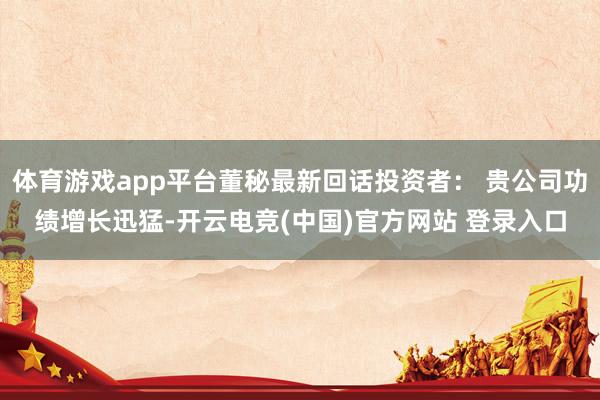 体育游戏app平台董秘最新回话投资者： 贵公司功绩增长迅猛-开云电竞(中国)官方网站 登录入口