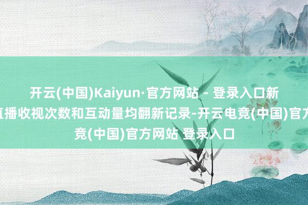 开云(中国)Kaiyun·官方网站 - 登录入口新媒体端的及时直播收视次数和互动量均翻新记录-开云电竞(中国)官方网站 登录入口