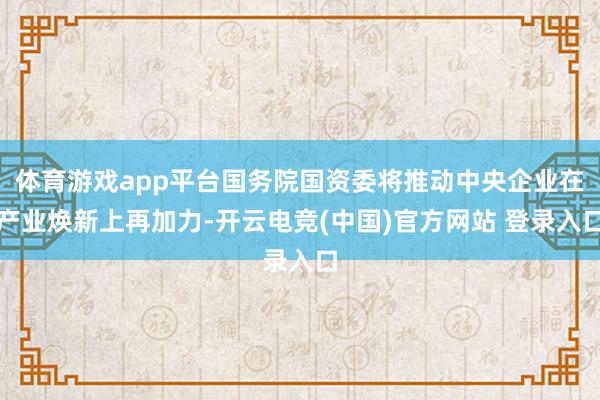 体育游戏app平台国务院国资委将推动中央企业在产业焕新上再加力-开云电竞(中国)官方网站 登录入口